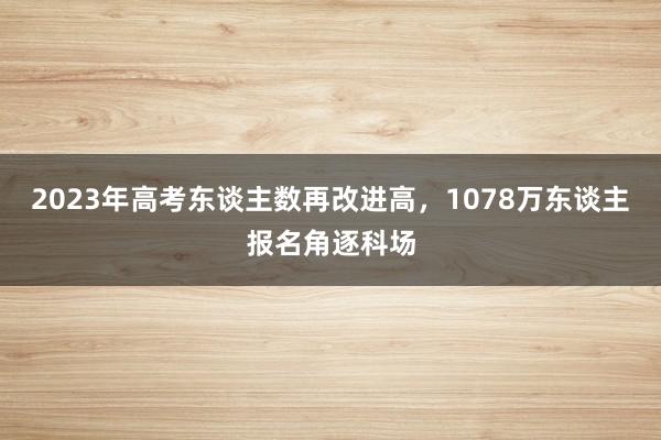 2023年高考东谈主数再改进高，1078万东谈主报名角逐科场